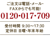 ご注文は電話・メール・FAXからでも可能！　0120-017-709　受付時間9:30〜18:00　定休日　日曜日・年末年始